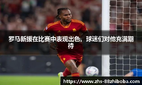 罗马新援在比赛中表现出色，球迷们对他充满期待