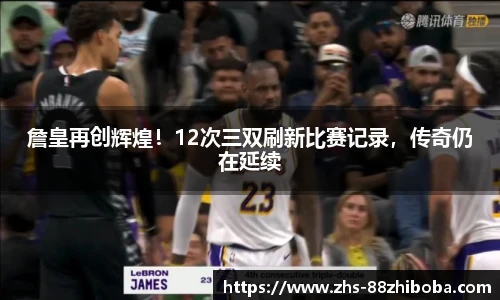 詹皇再创辉煌！12次三双刷新比赛记录，传奇仍在延续