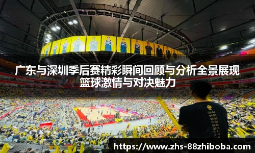 广东与深圳季后赛精彩瞬间回顾与分析全景展现篮球激情与对决魅力