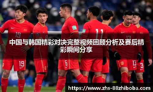 中国与韩国精彩对决完整视频回顾分析及赛后精彩瞬间分享