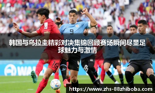 韩国与乌拉圭精彩对决集锦回顾赛场瞬间尽显足球魅力与激情